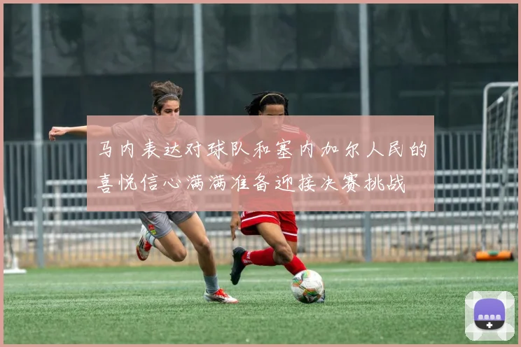 马内表达对球队和塞内加尔人民的喜悦信心满满准备迎接决赛挑战