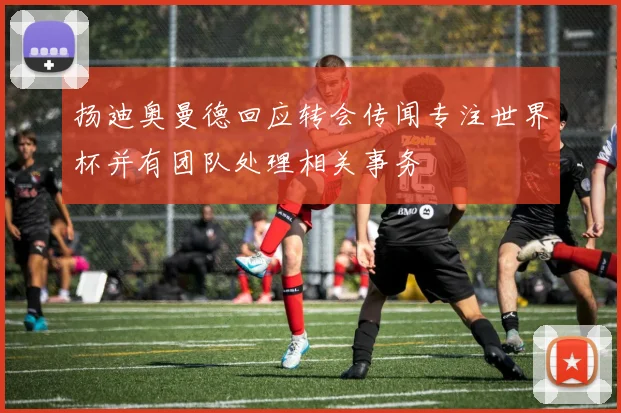 扬迪奥曼德回应转会传闻专注世界杯并有团队处理相关事务