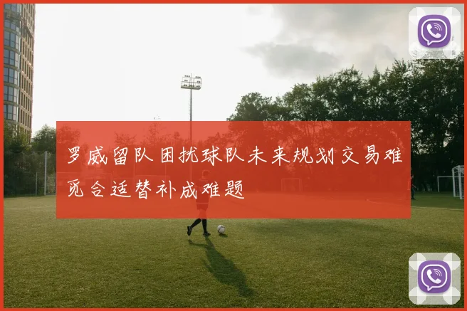 罗威留队困扰球队未来规划交易难觅合适替补成难题