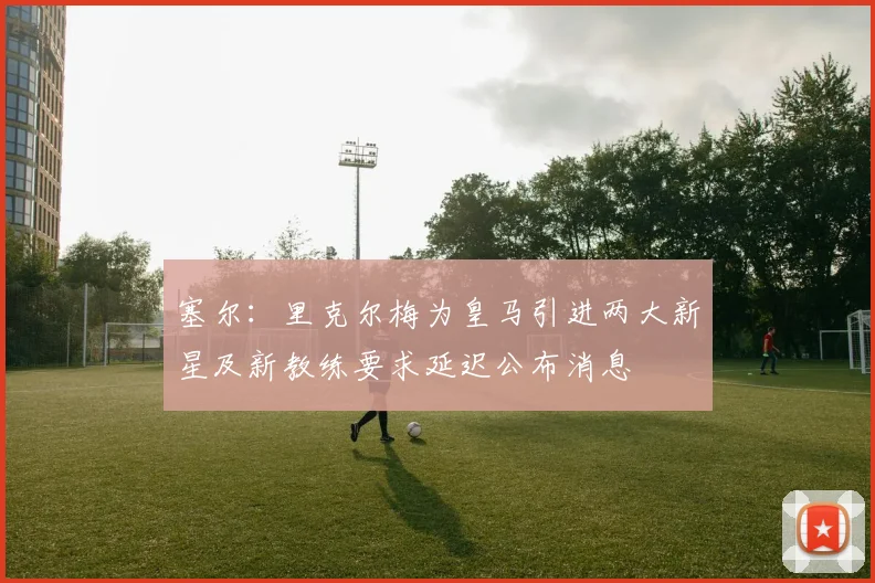 塞尔：里克尔梅为皇马引进两大新星及新教练要求延迟公布消息