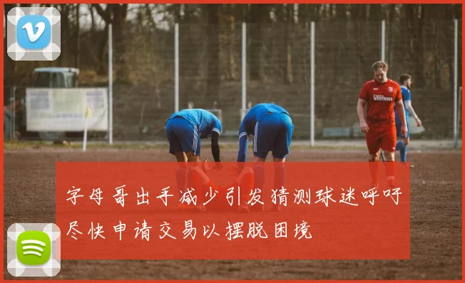 字母哥出手减少引发猜测球迷呼吁尽快申请交易以摆脱困境