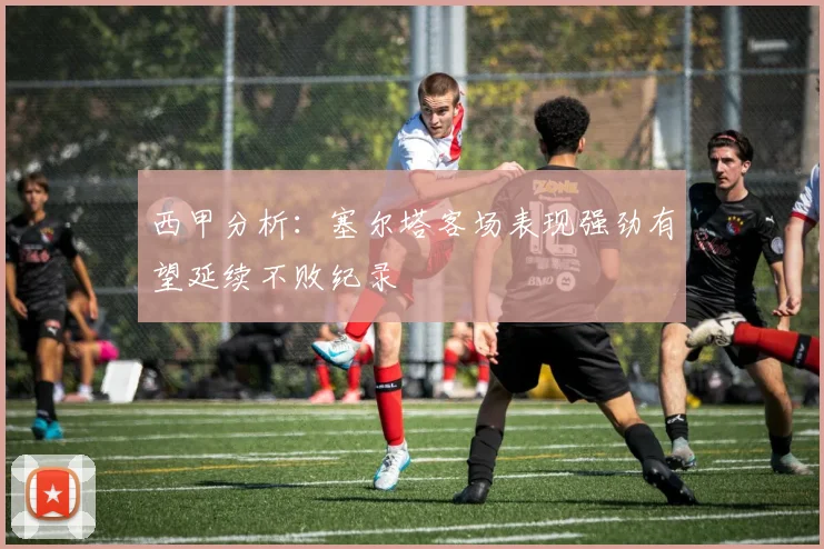 西甲分析：塞尔塔客场表现强劲有望延续不败纪录