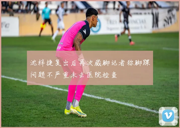 沈梓捷复出后再次崴脚记者称脚踝问题不严重未去医院检查
