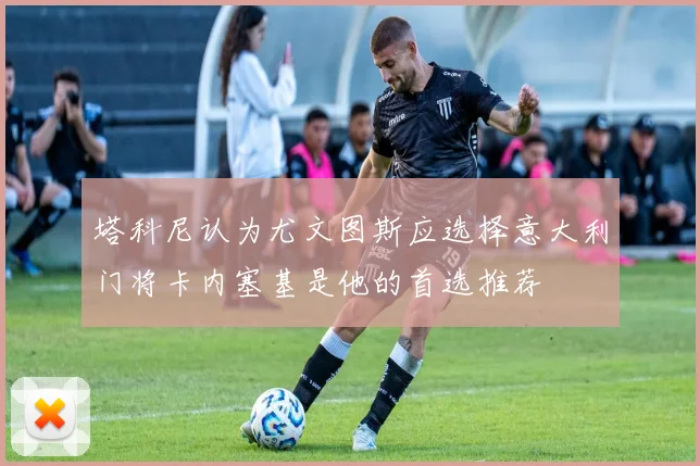 塔科尼认为尤文图斯应选择意大利门将卡内塞基是他的首选推荐