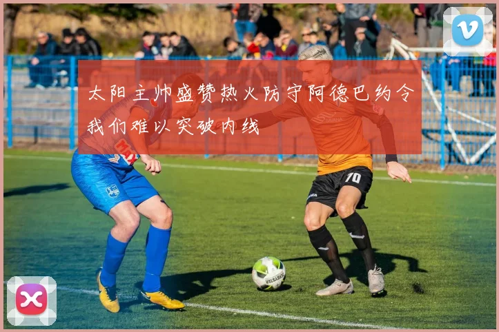 太阳主帅盛赞热火防守阿德巴约令我们难以突破内线