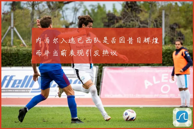 内马尔入选巴西队是否因昔日辉煌而非当前表现引发热议