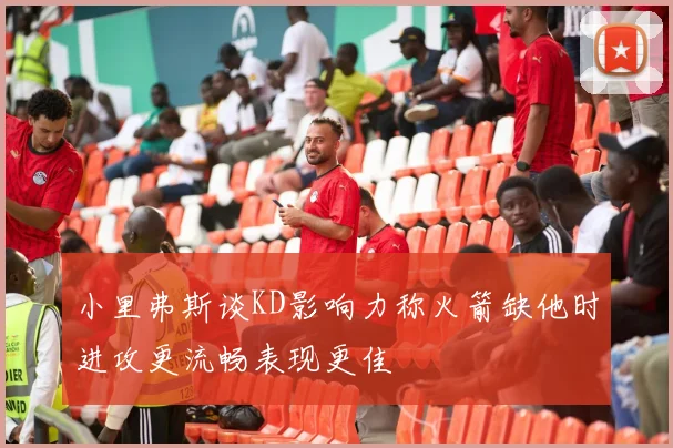 小里弗斯谈KD影响力称火箭缺他时进攻更流畅表现更佳