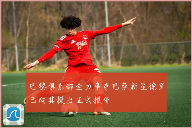巴黎俱乐部全力争夺巴萨新星德罗已向其提出正式报价