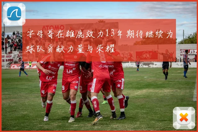 字母哥在雄鹿效力13年期待继续为球队贡献力量与荣耀