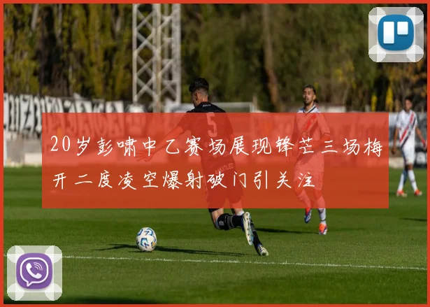 20岁彭啸中乙赛场展现锋芒三场梅开二度凌空爆射破门引关注