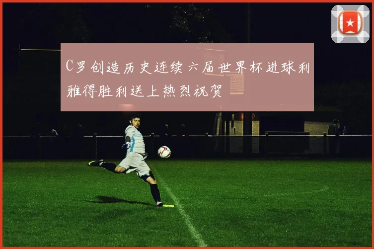 C罗创造历史连续六届世界杯进球利雅得胜利送上热烈祝贺