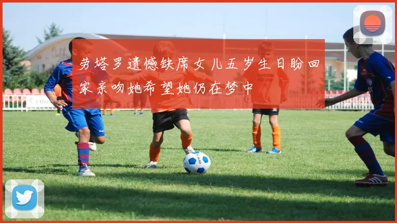 劳塔罗遗憾缺席女儿五岁生日盼回家亲吻她希望她仍在梦中