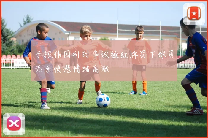 于根伟因补时争议被红牌罚下球员无奈愤懑情绪高涨