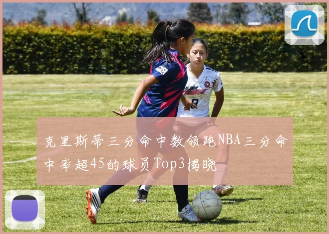 克里斯蒂三分命中数领跑NBA三分命中率超45的球员Top3揭晓