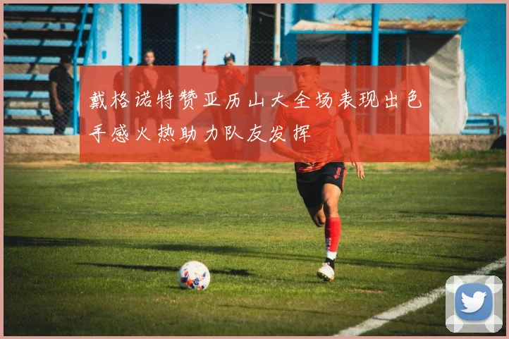 戴格诺特赞亚历山大全场表现出色手感火热助力队友发挥