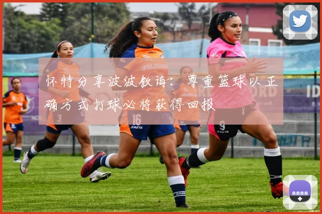 怀特分享波波教诲：尊重篮球以正确方式打球必将获得回报