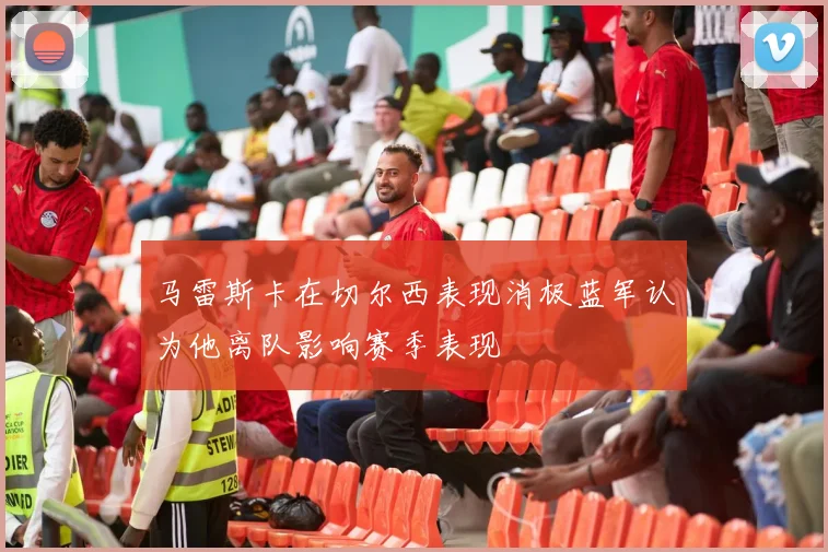 马雷斯卡在切尔西表现消极蓝军认为他离队影响赛季表现