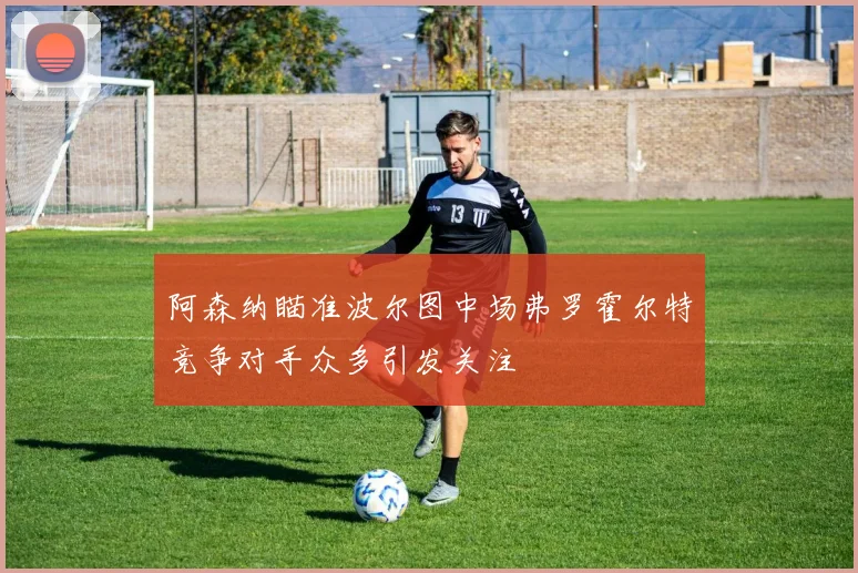 阿森纳瞄准波尔图中场弗罗霍尔特竞争对手众多引发关注