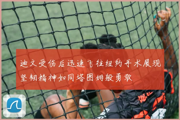 迪文受伤后迅速飞往纽约手术展现坚韧精神如同塔图姆般勇敢