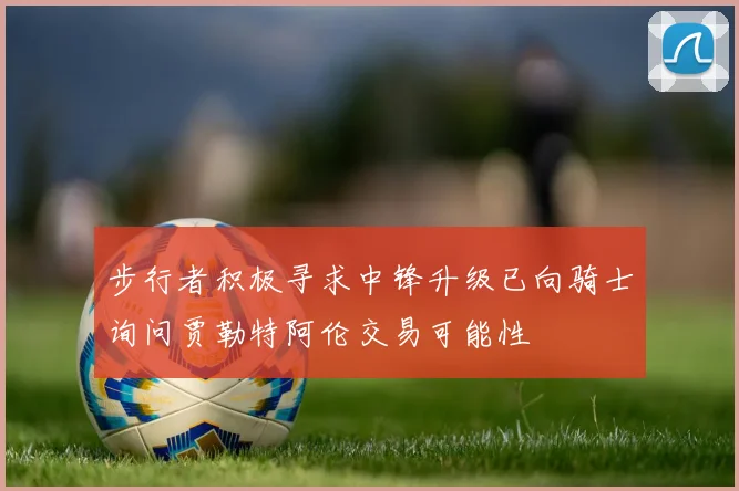步行者积极寻求中锋升级已向骑士询问贾勒特阿伦交易可能性