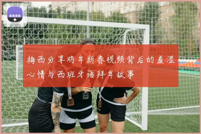 梅西分享鸡年新春视频背后的羞涩心情与西班牙语拜年故事